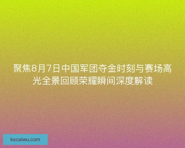聚焦8月7日中国军团夺金时刻与赛场高光全景回顾荣耀瞬间深度解读