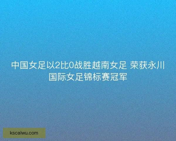 中国女足以2比0战胜越南女足 荣获永川国际女足锦标赛冠军