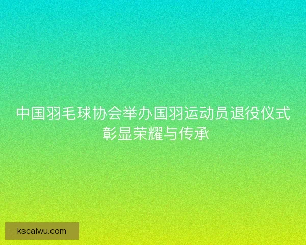 中国羽毛球协会举办国羽运动员退役仪式 彰显荣耀与传承